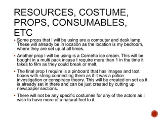  Some props that I will be using are a computer and desk lamp.
These will already be in location as the location is my bedroom,
where they are set up at all times.
 Another prop I will be using is a Cornetto ice cream. This will be
bought in a multi pack incase I require more than 1 in the time it
takes to film as they could break or melt.
 The final prop I require is a pinboard that has images and text
boxes with string connecting them as if it was a police
investigation or conspiracy theory. This will be created on set as it
is already set in there and can be just created by cutting up
newspaper sections.
 There will not be any specific costumes for any of the actors as I
wish to have more of a natural feel to it.
 