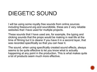 I will be using some royalty free sounds from online sources
including freesound.org and soundbible, these are 2 very reliable
websites that I have used for multiple projects.
These sounds that I have used are, for example, the typing and
clicking sounds that the props would be making in real life at the
time of filming but it is clearer if you have it in a second layer, that
was recorded specifically so that you can hear it.
The sound, when using specifically created sound effects, always
seems to be quite effective to let you know what is actually
happening at any point in the production. This is what makes quite
a lot of products seem much more effective.
 