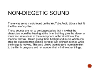 There was some music found on the YouTube Audio Library that fit
the theme of my film.
These sounds are not to be suggested as that it is what the
characters would be hearing at the time, but they give the viewer a
more accurate sense of the atmosphere in the situation at the
moment shown. This is giving them background music which can
stop the audience from getting bored of just sitting in silence while
the image is moving. This also allows them to give more attention
to the film in progress and not wonder their mind to other things.
 