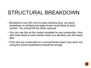  Breakdown your film into it’s basic sections [e.g. via scene
breakdown or similar] and apply broad visual ideas to each
section. You should list the shots required
 You can use this as the master template for your production, then
add more shots to each section when you develop your full visual
plan
 From this you could work on a conventional script if you want, but
using the scene breakdowns should be enough
 