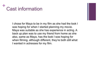 +
Cast information
I chose for Maya to be in my film as she had the look I
was hoping for when I started planning my movie.
Maya was suitable as she has experience in acting. A
back up plan was to use my friend from home as she
also, same as Maya, has the look I was hoping for
when filming, although different, they’re both still what
I wanted in actresses for my film.
 