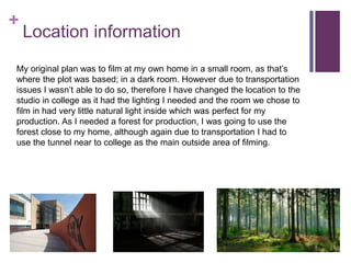 +
Location information
My original plan was to film at my own home in a small room, as that’s
where the plot was based; in a dark room. However due to transportation
issues I wasn’t able to do so, therefore I have changed the location to the
studio in college as it had the lighting I needed and the room we chose to
film in had very little natural light inside which was perfect for my
production. As I needed a forest for production, I was going to use the
forest close to my home, although again due to transportation I had to
use the tunnel near to college as the main outside area of filming.
 