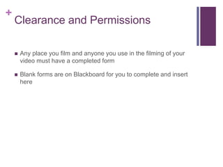 +
Clearance and Permissions
 Any place you film and anyone you use in the filming of your
video must have a completed form
 Blank forms are on Blackboard for you to complete and insert
here
 