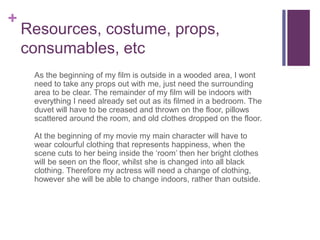 +
Resources, costume, props,
consumables, etc
As the beginning of my film is outside in a wooded area, I wont
need to take any props out with me, just need the surrounding
area to be clear. The remainder of my film will be indoors with
everything I need already set out as its filmed in a bedroom. The
duvet will have to be creased and thrown on the floor, pillows
scattered around the room, and old clothes dropped on the floor.
At the beginning of my movie my main character will have to
wear colourful clothing that represents happiness, when the
scene cuts to her being inside the ‘room’ then her bright clothes
will be seen on the floor, whilst she is changed into all black
clothing. Therefore my actress will need a change of clothing,
however she will be able to change indoors, rather than outside.
 