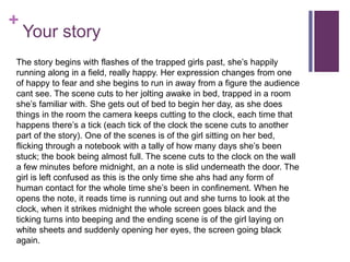 +
Your story
The story begins with flashes of the trapped girls past, she’s happily
running along in a field, really happy. Her expression changes from one
of happy to fear and she begins to run in away from a figure the audience
cant see. The scene cuts to her jolting awake in bed, trapped in a room
she’s familiar with. She gets out of bed to begin her day, as she does
things in the room the camera keeps cutting to the clock, each time that
happens there’s a tick (each tick of the clock the scene cuts to another
part of the story). One of the scenes is of the girl sitting on her bed,
flicking through a notebook with a tally of how many days she’s been
stuck; the book being almost full. The scene cuts to the clock on the wall
a few minutes before midnight, an a note is slid underneath the door. The
girl is left confused as this is the only time she ahs had any form of
human contact for the whole time she’s been in confinement. When he
opens the note, it reads time is running out and she turns to look at the
clock, when it strikes midnight the whole screen goes black and the
ticking turns into beeping and the ending scene is of the girl laying on
white sheets and suddenly opening her eyes, the screen going black
again.
 