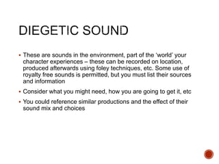  These are sounds in the environment, part of the ‘world’ your
character experiences – these can be recorded on location,
produced afterwards using foley techniques, etc. Some use of
royalty free sounds is permitted, but you must list their sources
and information
 Consider what you might need, how you are going to get it, etc
 You could reference similar productions and the effect of their
sound mix and choices
 