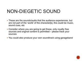  These are the sounds/audio that the audience experiences, but
are not part of the ‘world’ of the character[s], this could be music,
sound cues, etc
 Consider where you are going to get these, only royalty free
sources and original content is permitted – please track your
sources
 You could also produce your own soundtrack using garageband
 