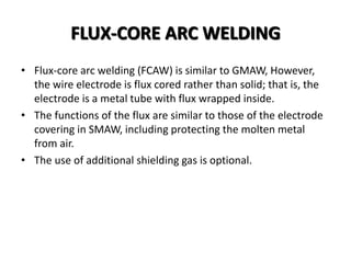 FLUX-CORE ARC WELDING
• Flux-core arc welding (FCAW) is similar to GMAW, However,
the wire electrode is flux cored rather than solid; that is, the
electrode is a metal tube with flux wrapped inside.
• The functions of the flux are similar to those of the electrode
covering in SMAW, including protecting the molten metal
from air.
• The use of additional shielding gas is optional.
 