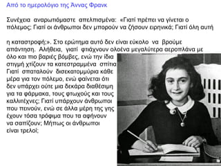 Από το ημερολόγιο της Άννας Φρανκ
Συνέχεια αναρωτιόμαστε απελπισμένα: «Γιατί πρέπει να γίνεται ο
πόλεμος; Γιατί οι άνθρωποι δεν μπορούν να ζήσουν ειρηνικά; Γιατί όλη αυτή
η καταστροφή;». Στο ερώτημα αυτό δεν είναι εύκολο να βρούμε
απάντηση. Αλήθεια, γιατί φτιάχνουν ολοένα μεγαλύτερα αεροπλάνα με
όλο και πιο βαριές βόμβες, ενώ την ίδια
στιγμή χτίζουν τα κατεστραμμένα σπίτια;
Γιατί σπαταλούν δισεκατομμύρια κάθε
μέρα για τον πόλεμο, ενώ φαίνεται ότι
δεν υπάρχει ούτε μια δεκάρα διαθέσιμη
για τα φάρμακα, τους φτωχούς και τους
καλλιτέχνες; Γιατί υπάρχουν άνθρωποι
που πεινούν, ενώ σε άλλα μέρη της γης
έχουν τόσα τρόφιμα που τα αφήνουν
να σαπίζουν; Μήπως οι άνθρωποι
είναι τρελοί;
 