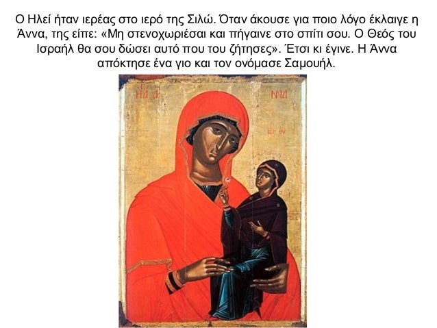 Ο Ηλεί ήταν ιερέας στο ιερό της Σιλώ. Όταν άκουσε για ποιο λόγο έκλαιγε η Άννα, της είπε: «Μη στενοχωριέσαι και πήγαινε στ...