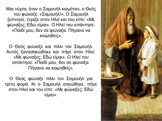 Μια νύχτα, όταν ο Σαμουήλ κοιμόταν, ο Θεός του φώναξε: «Σαμουήλ!». Ο Σαμουήλ ξύπνησε, έτρεξε στον Ηλεί και του είπε: «Με φ...