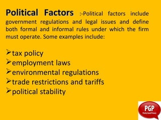 PoliticalPolitical FactorsFactors :-Political factors include
government regulations and legal issues and define
both formal and informal rules under which the firm
must operate. Some examples include:
tax policy
employment laws
environmental regulations
trade restrictions and tariffs
political stability
 
