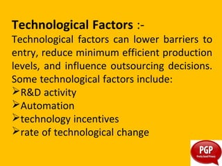 Technological Factors :-
Technological factors can lower barriers to
entry, reduce minimum efficient production
levels, and influence outsourcing decisions.
Some technological factors include:
R&D activity
Automation
technology incentives
rate of technological change
 