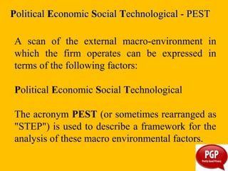 A scan of the external macro-environment in
which the firm operates can be expressed in
terms of the following factors:
Political Economic Social Technological
The acronym PEST (or sometimes rearranged as
"STEP") is used to describe a framework for the
analysis of these macro environmental factors.
PPoliticalolitical EEconomicconomic SSocialocial TTechnological - PESTechnological - PEST
 