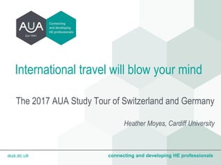 aua.ac.uk connecting and developing HE professionalsaua.ac.uk connecting and developing HE professionals
International travel will blow your mind
The 2017 AUA Study Tour of Switzerland and Germany
Heather Moyes, Cardiff University
 