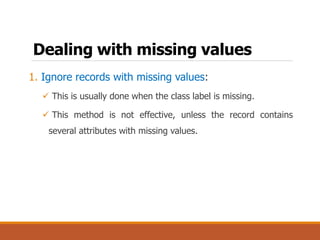 Dealing with missing values
1. Ignore records with missing values:
 This is usually done when the class label is missing.
 This method is not effective, unless the record contains
several attributes with missing values.
 