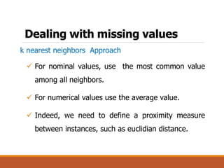 Dealing with missing values
k nearest neighbors Approach
 For nominal values, use the most common value
among all neighbors.
 For numerical values use the average value.
 Indeed, we need to define a proximity measure
between instances, such as euclidian distance.
 