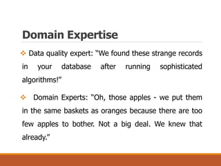 Domain Expertise
 Data quality expert: “We found these strange records
in your database after running sophisticated
algorithms!”
 Domain Experts: “Oh, those apples - we put them
in the same baskets as oranges because there are too
few apples to bother. Not a big deal. We knew that
already.”
 