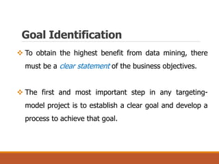 Goal Identification
 To obtain the highest benefit from data mining, there
must be a clear statement of the business objectives.
 The first and most important step in any targeting-
model project is to establish a clear goal and develop a
process to achieve that goal.
 