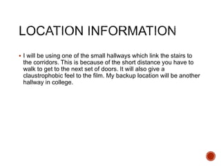  I will be using one of the small hallways which link the stairs to
the corridors. This is because of the short distance you have to
walk to get to the next set of doors. It will also give a
claustrophobic feel to the film. My backup location will be another
hallway in college.
 