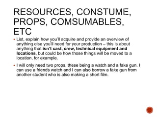 List, explain how you’ll acquire and provide an overview of
anything else you’ll need for your production – this is about
anything that isn’t cast, crew, technical equipment and
locations, but could be how those things will be moved to a
location, for example.
 I will only need two props, these being a watch and a fake gun. I
can use a friends watch and I can also borrow a fake gun from
another student who is also making a short film.
 