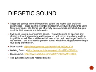  These are sounds in the environment, part of the ‘world’ your character
experiences – these can be recorded on location, produced afterwards using
foley techniques, etc. Some use of royalty free sounds is permitted, but you
must list their sources and information
 I will need to get a door opening sound. This will be done by opening and
closing a door. I also need a walking sound. I will record somebody walking
to get this sound. There will be a clock sound but I will need to get that from
the internet. I will also need a gunshot sound which I could get by recording a
loud bang of some sort.
 Door sound - https://www.youtube.com/watch?v=k3v37Ac_CvI
 Walking Sound - https://www.youtube.com/watch?v=12FmPf0eWzc
 Clock sound - https://www.youtube.com/watch?v=Ch4wMNEpU08
 The gunshot sound was recorded by me.
 
