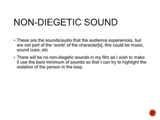  These are the sounds/audio that the audience experiences, but
are not part of the ‘world’ of the character[s], this could be music,
sound cues, etc
 There will be no non-diegetic sounds in my film as I wish to make
it use the bare minimum of sounds so that I can try to highlight the
isolation of the person in the loop.
 