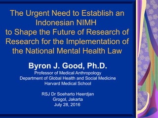 The Urgent Need to Establish an
Indonesian NIMH
to Shape the Future of Research of
Research for the Implementation of
the National Mental Health Law
Byron J. Good, Ph.D.
Professor of Medical Anthropology
Department of Global Health and Social Medicine
Harvard Medical School
RSJ Dr Soeharto Heerdjan
Grogol, Jakarta
July 28, 2016
 