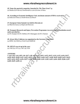 45. Name the quarterly magazine, launched by The Time Grou! ! p.
(a) Bindia (b) b-drive(c) businessdrive.com (d) none of these
46. According to Economic Intelligence Unit, maximum amount of FDI is received by:
(a) India (b) China (c) South Korea (d) Brazil
47. European Union Summit was held in Slovenia at:
(a) Bled (b) Geory (c) Repti (d) Ottowom
48. Transport Research and Injury Prevention Programme was awarded the Stockholm award
and is unveiled by:
(a) IIT, Kanpur (b) IIT, Delhi(c) IIT, Kharagpur (d) IIT, Chennai
49. Alvaro Silva Calderon was appointed as the Secretary General of:
(a) OPEC (b) FIEO (c) NACO (d) AIMPLB
50. ASEAN was set up in the year:
(a) 1985 (b) 1975 (c) 1967 (d) 1958
ANSWERS
1. (a)2. (b)3. (c)4. (d)5. (c)6. (b)7. (c)8. (a)9. (c)10. (d)11. (a)12. (b)13. (c)14. (c)15. (a)16. (b)17.
(a)18. (b)19. (b)20. (c)21. (a)22. (b)23. (a)24. (d)25. (a)26. (a)27. (a)28. (b)29. (d)30. (a)31. (b)32.
(a)33. (a)34. (b)35. (a)36. (b)37. (c)38. (d)39. (d)40. (c)41. (c)42. (a)43. (a)44. (d)45. (b)46. (c)47.
(a)48. (b)49. (a)50. (c)
www.rrbrailwayrecruitment.in
www.rrbrailwayrecruitment.in
rrbrailwayrecruitm
ent.in
 