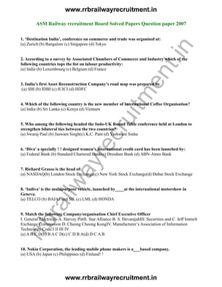 ASM Railway recruitment Board Solved Papers Question paper 2007
1. ‘Destination India’, conference on commerce and trade was organised at:
(a) Zurich (b) Bangalore (c) Singapore (d) Tokyo
2. According to a survey by Associated Chambers of Commerce and Industry which of the
following countries tops the list on labour productivity:
(a) India (b) Luxembourg (c) Belgium (d) France
3. India’s first Asset Reconstruction Company’s road map was prepared by
:(a) SBI (b) IDBI (c) ICICI (d) HDFC
4. Which of the following country is the new member of International Coffee Organisation?
(a) India (b) Sri Lanka (c) Kenya (d) Vietnam
5. Who among the following headed the Indo-UK Round Table conference held at London to
strengthen bilateral ties between the two countries?
(a) Swaraj Paul (b) Jaswant Singh(c) K.C. Pant (d) Yashwant Sinha
6. ‘Diva’ a specially ! ! designed women’s international credit card has been launched by:
(a) Federal Bank (b) Standard Chartered Bank(c) Dresdner Bank (d) ABN-Amro Bank
7. Richard Grasso is the head of:
(a) NASDAQ(b) London Stock Exchange(c) New York Stock Exchange(d) Dubai Stock Exchange
8. ‘Indiva’ is the multipurpose vehicle, launched by____at the international motorshow in
Geneva.
(a) TELCO (b) BAJAJ and SIL (c) LML (d) HONDA
9. Match the following Company/organisation Chief Executive Officer
I. General Electricals A. Harvey PittII. Star Alliance B. S. DevarajahIII. Securities and C. Jeff Immelt
Exchange Commission D. Cheong Choong KongIV. Manufacturer’s Association of Information
Technology Code:I II III IV
(a) A B C D(b) B A C D(c) C D B A(d) D C A B
10. Nokia Corporation, the leading mobile phone makers is a___based company.
(a) USA (b) Japan (c) Philippines (d) Finland! !
www.rrbrailwayrecruitment.in
www.rrbrailwayrecruitment.in
rrbrailwayrecruitm
ent.in
 