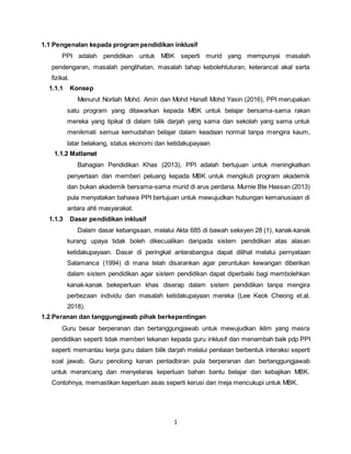 1
1.1 Pengenalan kepada program pendidikan inklusif
PPI adalah pendidikan untuk MBK seperti murid yang mempunyai masalah
pendengaran, masalah penglihatan, masalah tahap kebolehtuturan, keterancat akal serta
fizikal.
1.1.1 Konsep
Menurut Norliah Mohd. Amin dan Mohd Hanafi Mohd Yasin (2016), PPI merupakan
satu program yang ditawarkan kepada MBK untuk belajar bersama-sama rakan
mereka yang tipikal di dalam bilik darjah yang sama dan sekolah yang sama untuk
menikmati semua kemudahan belajar dalam keadaan normal tanpa mengira kaum,
latar belakang, status ekonomi dan ketidakupayaan
1.1.2 Matlamat
Bahagian Pendidikan Khas (2013), PPI adalah bertujuan untuk meningkatkan
penyertaan dan memberi peluang kepada MBK untuk mengikuti program akademik
dan bukan akademik bersama-sama murid di arus perdana. Murnie Bte Hassan (2013)
pula menyatakan bahawa PPI bertujuan untuk mewujudkan hubungan kemanusiaan di
antara ahli masyarakat.
1.1.3 Dasar pendidikan inklusif
Dalam dasar kebangsaan, melalui Akta 685 di bawah seksyen 28 (1), kanak-kanak
kurang upaya tidak boleh dikecualikan daripada sistem pendidikan atas alasan
ketidakupayaan. Dasar di peringkat antarabangsa dapat dilihat melalui pernyataan
Salamanca (1994) di mana telah disarankan agar peruntukan kewangan diberikan
dalam sistem pendidikan agar sistem pendidikan dapat diperbaiki bagi membolehkan
kanak-kanak bekeperluan khas diserap dalam sistem pendidikan tanpa mengira
perbezaan individu dan masalah ketidakupayaan mereka (Lee Keok Cheong et.al,
2018).
1.2 Peranan dan tanggungjawab pihak berkepentingan
Guru besar berperanan dan bertanggungjawab untuk mewujudkan iklim yang mesra
pendidikan seperti tidak memberi tekanan kepada guru inklusif dan menambah baik pdp PPI
seperti memantau kerja guru dalam bilik darjah melalui penilaian berbentuk interaksi seperti
soal jawab. Guru penolong kanan pentadbiran pula berperanan dan bertanggungjawab
untuk merancang dan menyelaras keperluan bahan bantu belajar dan kebajikan MBK.
Contohnya, memastikan keperluan asas seperti kerusi dan meja mencukupi untuk MBK.
 