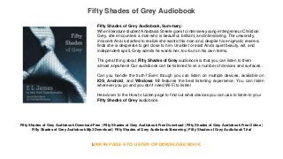 Fifty Shades of Grey Audiobook
Fifty Shades of Grey Audiobook Download Free | Fifty Shades of Grey Audiobook Free Download | Fifty Shades of Grey Audiobook Free Online |
Fifty Shades of Grey Audiobook Mp3 Download | Fifty Shades of Grey AudiobookStreaming | Fifty Shades of Grey Audiobook Trial
LINK IN PAGE 4 TO LISTEN OR DOWNLOAD BOOK
Fifty Shades of Grey Audiobook, Summary:
When literature student Anastasia Steele goes to interview young entrepreneur Christian
Grey, she encounters a man who is beautiful, brilliant, and intimidating. The unworldly,
innocent Ana is startled to realize she wants this man and, despite his enigmatic reserve,
finds she is desperate to get close to him. Unable to resist Ana's quiet beauty, wit, and
independent spirit, Grey admits he wants her, too-but on his own terms.
The great thing about Fifty Shades of Grey audiobook is that you can listen to them
almost anywhere! Our audiobook can be listened to on a number of devices and surfaces .
Can you handle the truth? Even though you can listen on multiple devices, available on
iOS, Android, and Windows 10 features the best listening experience. You can listen
wherever you go and you don't need Wi-Fi to listen!
Head over to the How to Listen page to find out what devices you can use to listen to your
Fifty Shades of Grey audiobook.
 