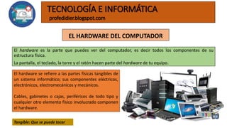 EL HARDWARE DEL COMPUTADOR
El hardware es la parte que puedes ver del computador, es decir todos los componentes de su
estructura física.
La pantalla, el teclado, la torre y el ratón hacen parte del hardware de tu equipo.
TECNOLOGÍA E INFORMÁTICA
profedidier.blogspot.com
El hardware se refiere a las partes físicas tangibles de
un sistema informático; sus componentes eléctricos,
electrónicos, electromecánicos y mecánicos.
Cables, gabinetes o cajas, periféricos de todo tipo y
cualquier otro elemento físico involucrado componen
el hardware.
Tangible: Que se puede tocar
 