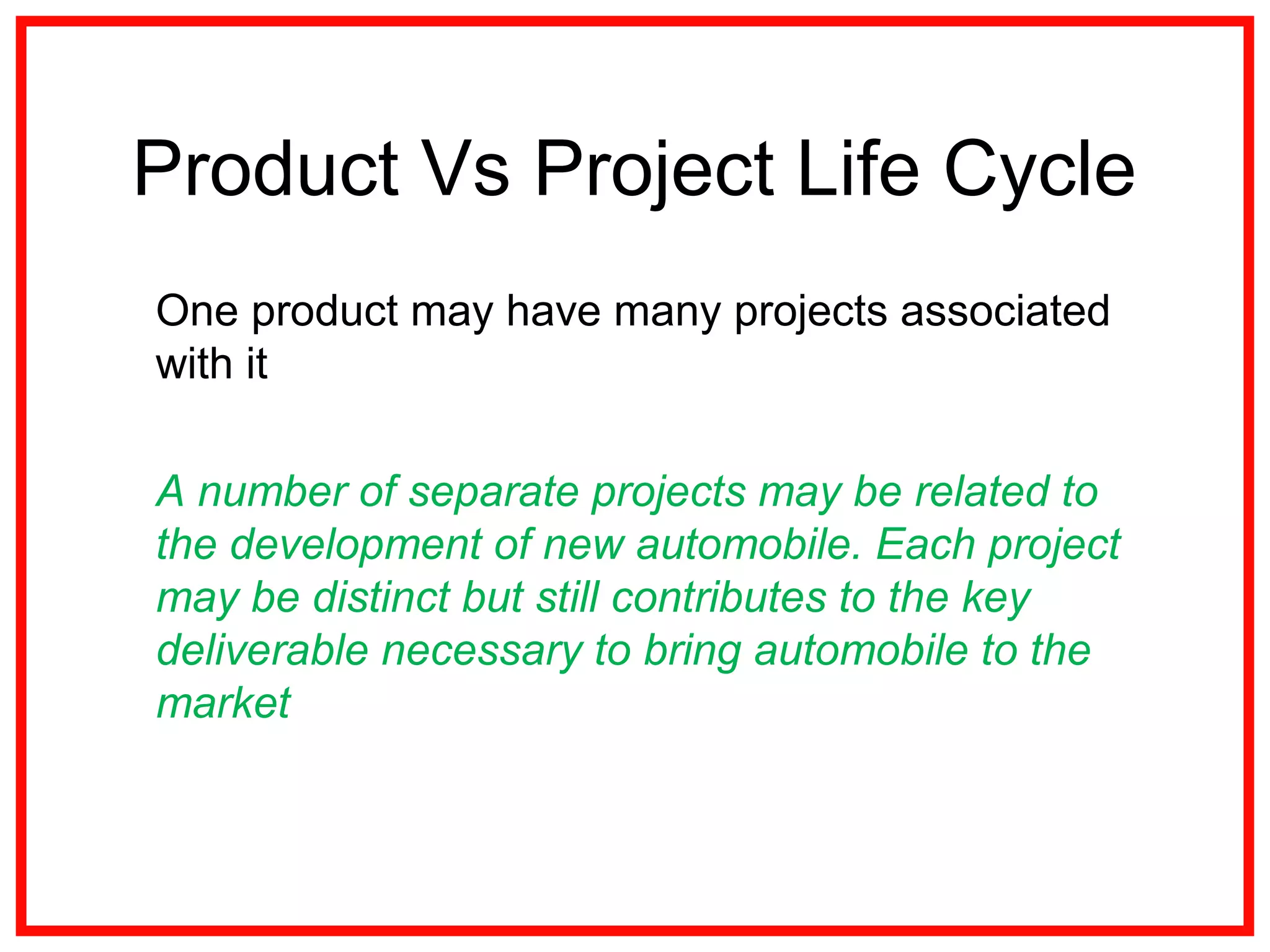 Product Vs Project Life Cycle
One product may have many projects associated
with it
A number of separate projects may be related to
the development of new automobile. Each project
may be distinct but still contributes to the key
deliverable necessary to bring automobile to the
market
 