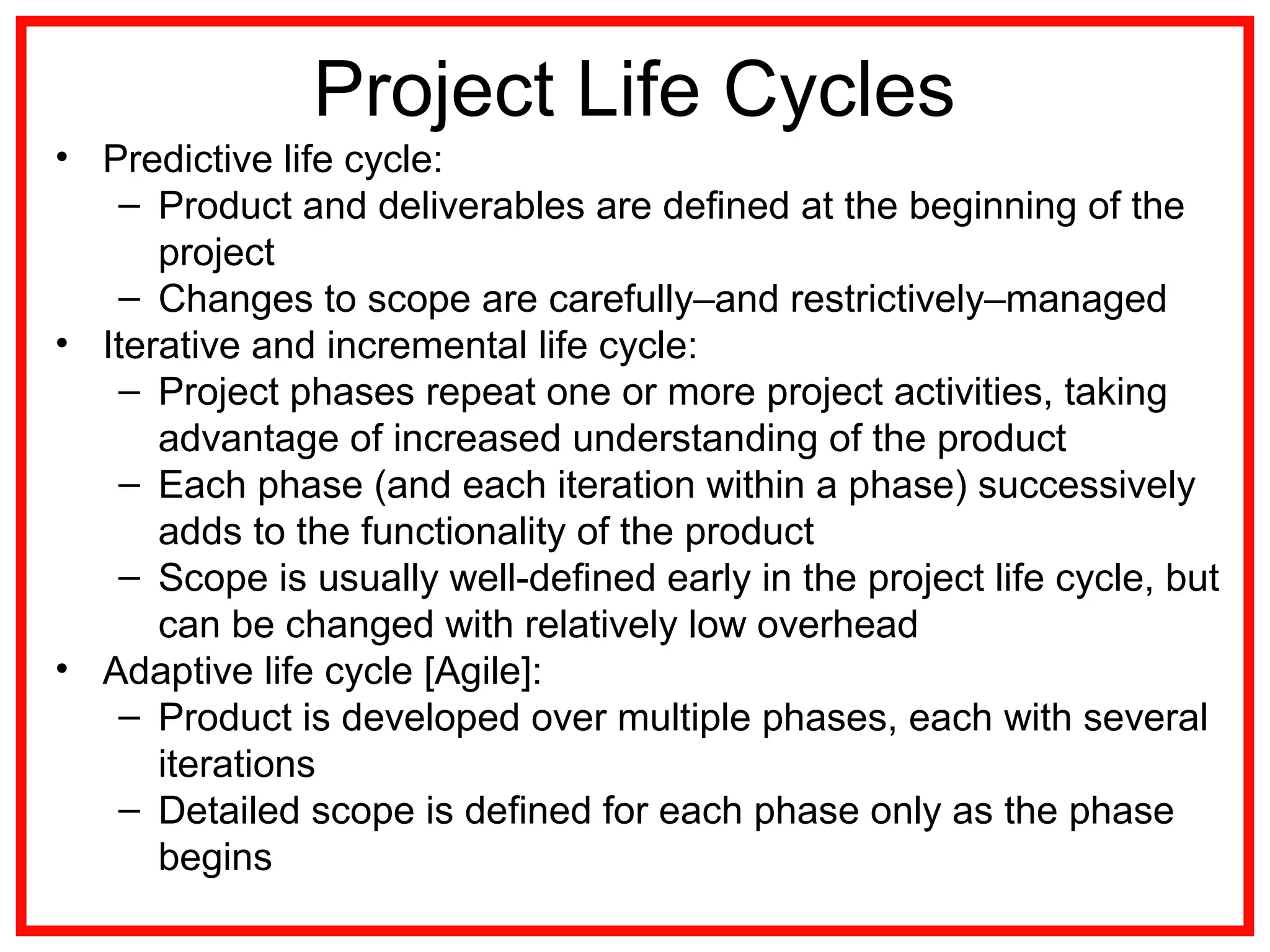 Project Life Cycles
• Predictive life cycle:
– Product and deliverables are deﬁned at the beginning of the
project
– Changes to scope are carefully–and restrictively–managed
• Iterative and incremental life cycle:
– Project phases repeat one or more project activities, taking
advantage of increased understanding of the product
– Each phase (and each iteration within a phase) successively
adds to the functionality of the product
– Scope is usually well-deﬁned early in the project life cycle, but
can be changed with relatively low overhead
• Adaptive life cycle [Agile]:
– Product is developed over multiple phases, each with several
iterations
– Detailed scope is deﬁned for each phase only as the phase
begins
 