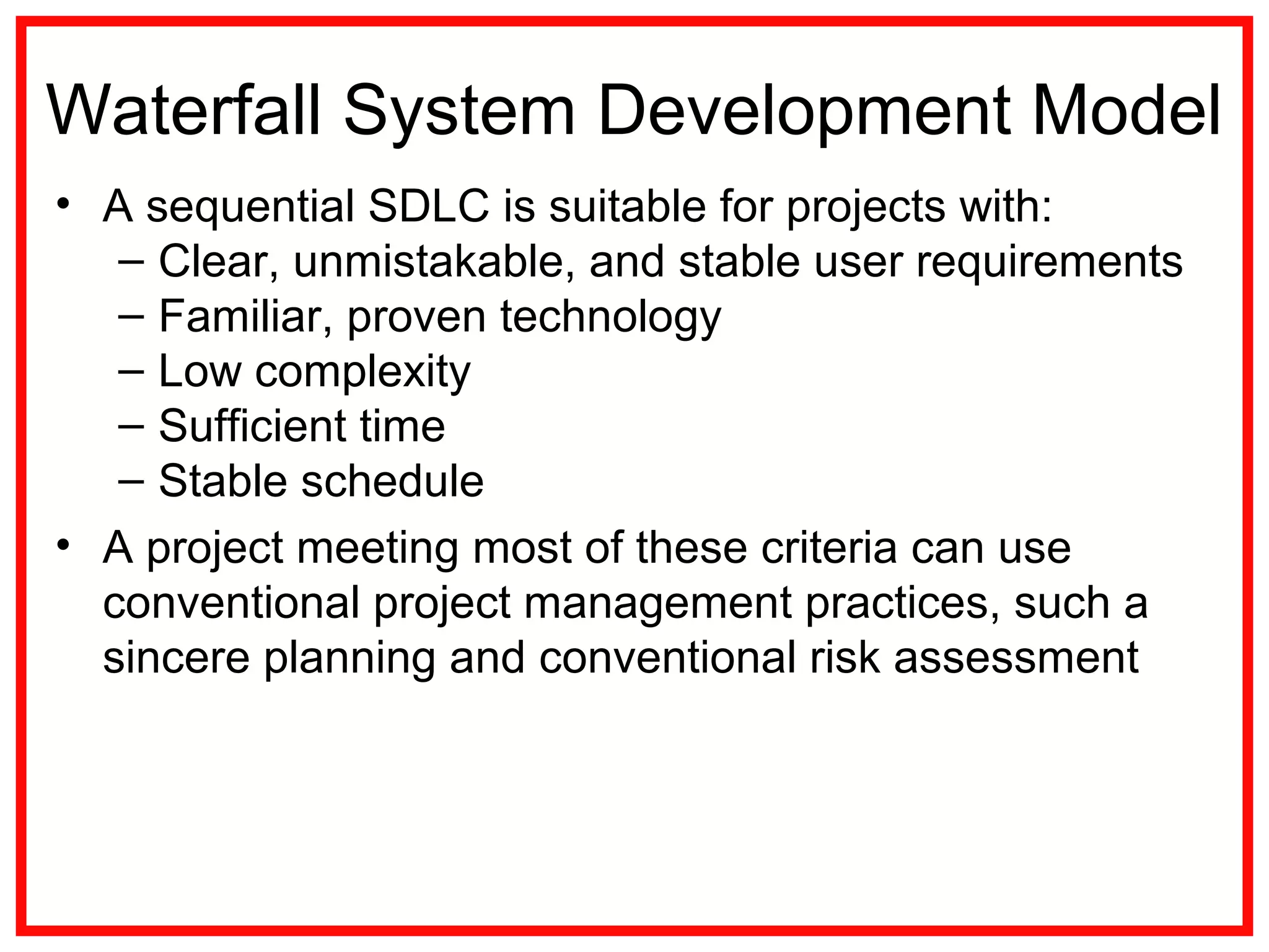 Waterfall System Development Model
• A sequential SDLC is suitable for projects with:
– Clear, unmistakable, and stable user requirements
– Familiar, proven technology
– Low complexity
– Sufficient time
– Stable schedule
• A project meeting most of these criteria can use
conventional project management practices, such a
sincere planning and conventional risk assessment
 