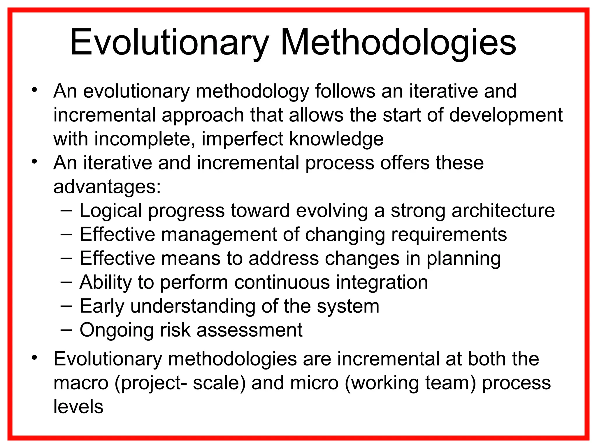 Evolutionary Methodologies
• An evolutionary methodology follows an iterative and
incremental approach that allows the start of development
with incomplete, imperfect knowledge
• An iterative and incremental process offers these
advantages:
– Logical progress toward evolving a strong architecture
– Effective management of changing requirements
– Effective means to address changes in planning
– Ability to perform continuous integration
– Early understanding of the system
– Ongoing risk assessment
• Evolutionary methodologies are incremental at both the
macro (project- scale) and micro (working team) process
levels
 