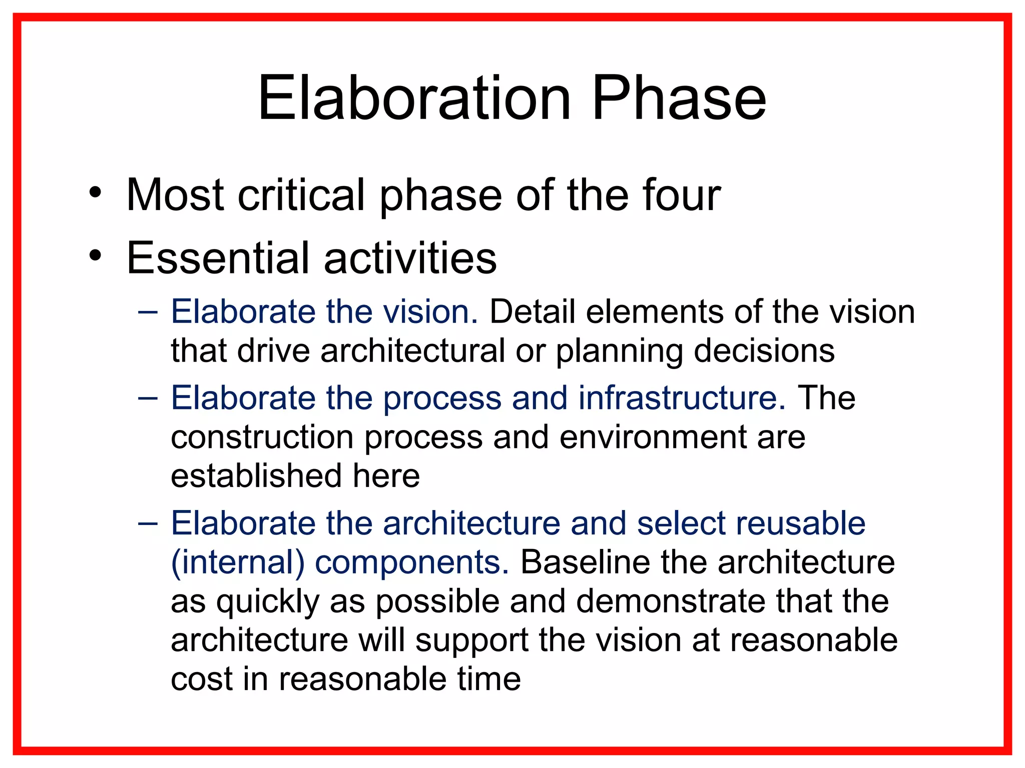Elaboration Phase
• Most critical phase of the four
• Essential activities
– Elaborate the vision. Detail elements of the vision
that drive architectural or planning decisions
– Elaborate the process and infrastructure. The
construction process and environment are
established here
– Elaborate the architecture and select reusable
(internal) components. Baseline the architecture
as quickly as possible and demonstrate that the
architecture will support the vision at reasonable
cost in reasonable time
 