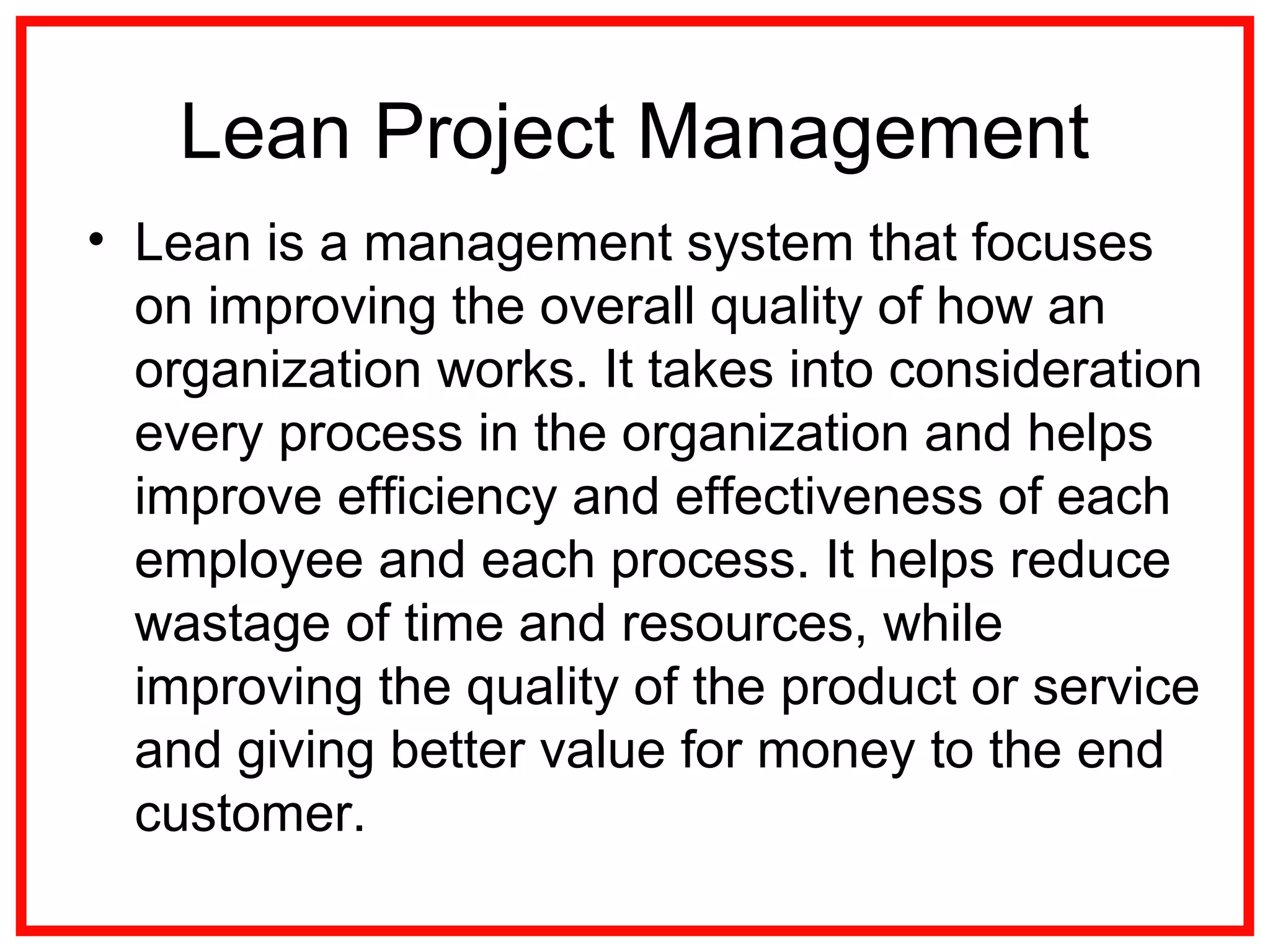 Lean Project Management
• Lean is a management system that focuses
on improving the overall quality of how an
organization works. It takes into consideration
every process in the organization and helps
improve efficiency and effectiveness of each
employee and each process. It helps reduce
wastage of time and resources, while
improving the quality of the product or service
and giving better value for money to the end
customer.
 