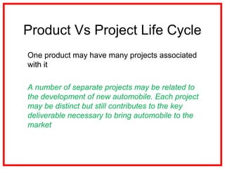 Product Vs Project Life Cycle
One product may have many projects associated
with it
A number of separate projects may be related to
the development of new automobile. Each project
may be distinct but still contributes to the key
deliverable necessary to bring automobile to the
market
 