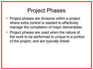 Project Phases
• Project phases are divisions within a project
where extra control is needed to effectively
manage the completion of major deliverables
• Project phases are used when the nature of
the work to be performed is unique to a portion
of the project, and are typically linked
 