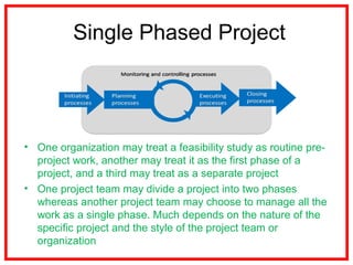 Single Phased Project
• One organization may treat a feasibility study as routine pre-
project work, another may treat it as the first phase of a
project, and a third may treat as a separate project
• One project team may divide a project into two phases
whereas another project team may choose to manage all the
work as a single phase. Much depends on the nature of the
specific project and the style of the project team or
organization
 