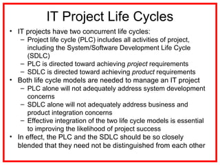 IT Project Life Cycles
• IT projects have two concurrent life cycles:
– Project life cycle (PLC) includes all activities of project,
including the System/Software Development Life Cycle
(SDLC)
– PLC is directed toward achieving project requirements
– SDLC is directed toward achieving product requirements
• Both life cycle models are needed to manage an IT project
– PLC alone will not adequately address system development
concerns
– SDLC alone will not adequately address business and
product integration concerns
– Effective integration of the two life cycle models is essential
to improving the likelihood of project success
• In effect, the PLC and the SDLC should be so closely
blended that they need not be distinguished from each other
 
