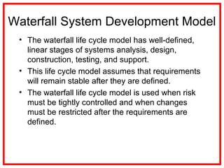 Waterfall System Development Model
• The waterfall life cycle model has well-defined,
linear stages of systems analysis, design,
construction, testing, and support.
• This life cycle model assumes that requirements
will remain stable after they are defined.
• The waterfall life cycle model is used when risk
must be tightly controlled and when changes
must be restricted after the requirements are
defined.
 