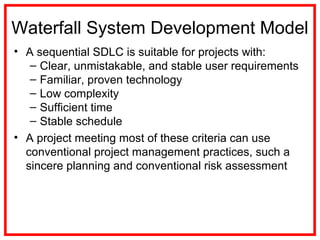 Waterfall System Development Model
• A sequential SDLC is suitable for projects with:
– Clear, unmistakable, and stable user requirements
– Familiar, proven technology
– Low complexity
– Sufficient time
– Stable schedule
• A project meeting most of these criteria can use
conventional project management practices, such a
sincere planning and conventional risk assessment
 