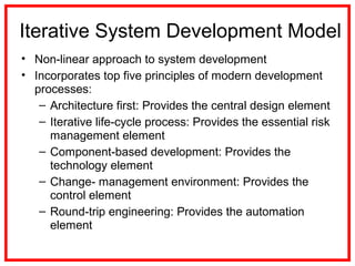 Iterative System Development Model
• Non-linear approach to system development
• Incorporates top five principles of modern development
processes:
– Architecture first: Provides the central design element
– Iterative life-cycle process: Provides the essential risk
management element
– Component-based development: Provides the
technology element
– Change- management environment: Provides the
control element
– Round-trip engineering: Provides the automation
element
 