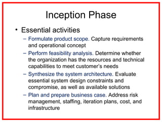 Inception Phase
• Essential activities
– Formulate product scope. Capture requirements
and operational concept
– Perform feasibility analysis. Determine whether
the organization has the resources and technical
capabilities to meet customer’s needs
– Synthesize the system architecture. Evaluate
essential system design constraints and
compromise, as well as available solutions
– Plan and prepare business case. Address risk
management, staffing, iteration plans, cost, and
infrastructure
 