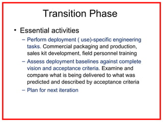 Transition Phase
• Essential activities
– Perform deployment ( use)-specific engineering
tasks. Commercial packaging and production,
sales kit development, field personnel training
– Assess deployment baselines against complete
vision and acceptance criteria. Examine and
compare what is being delivered to what was
predicted and described by acceptance criteria
– Plan for next iteration
 