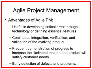 Agile Project Management
• Advantages of Agile PM:
– Useful in developing critical breakthrough
technology or defining essential features
– Continuous integration, verification, and
validation of the evolving product.
– Frequent demonstration of progress to
increase the likelihood that the end product will
satisfy customer needs.
– Early detection of defects and problems.
 