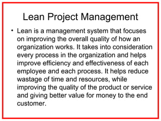 Lean Project Management
• Lean is a management system that focuses
on improving the overall quality of how an
organization works. It takes into consideration
every process in the organization and helps
improve efficiency and effectiveness of each
employee and each process. It helps reduce
wastage of time and resources, while
improving the quality of the product or service
and giving better value for money to the end
customer.
 